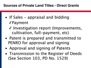 Sources of Private Land Titles - Direct Grants 
• If Sales - appraisal and bidding 
✓Payment 
✓ Investigation report (Improvements, 
cultivation, full-payment, etc) 
• Patent is prepared and transmitted to 
PENRO for approval and signing 
• Approval and signing of Patents 
• Transmission to the Register of Deeds 
(See Section 103, PD No. 1529) 
 
