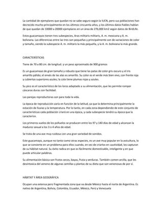 La cantidad de ejemplares que quedan no se sabe seguro según la IUCN, pero sus poblaciones han
decrecido mucho principalmente en los últimos cincuenta años, y los últimos datos fiables hablan
de que quedan de 10000 a 20000 ejemplares en un área de 276,000 km2 según datos de BirdLife.
Estos guacamayos tienen tres subespecies, Aras militaris militaris, A. m. mexicana y A. m.
boliviana. Las diferencias entre las tres son pequeñas y principalmente son de variaciones de color
y tamaño, siendo la subespecie A. m. militaris la más pequeña, y la A. m. boliviana la más grande.
CARACTERÍSTICAS
Tiene de 70 a 80 cm. de longitud. y un peso aproximado de 900 gramos
Es un guacamayo de gran tamaño y robusto que tiene las patas de color gris oscuro y el iris
amarillo pálido; el envés de las alas es amarillo. Su color es el verde más bien vivo, con frente roja
y cubiertas superiores azules; la cola tiene plumas rojas y azules.
Su pico es el característico de los loros adaptado a su alimentación, que les permite romper
cáscaras duras con facilidad.
Las parejas reproductoras son para toda la vida.
La época de reproducción varía en función de la latitud, ya que la determina principalmente la
estación de lluvias y la temperatura. Por lo tanto, en cada zona dependiendo de este conjunto de
características cada población criará en una época, y cada subespecie tendrá su época que la
caracterice.
Los primeros vuelos de los polluelos se producen entre los 97 y 140 días de edad y alcanzan la
madurez sexual a los 3 o 4 años de edad.
Se trata de una ave muy ruidosa con una gran variedad de sonidos.
Este guacamayo, aunque no tanto como otras especies, es un ave muy popular en la avicultura, lo
que se convierte en un problema para ellos cuando, en vez de criarlos en cautividad, los capturan
de su hábitat natural. Su éxito radica en que es fácilmente domesticable, inteligente y en que
puede articular palabras.
Su alimentación básica son frutos secos, bayas, fruta y verduras. También comen arcilla, que les
desintoxica del veneno de algunas semillas y plantas de su dieta que son venenosas de por sí.
HÁBITAT Y ÁREA GEOGRÁFICA
Ocupan una extensa pero fragmentada zona que va desde México hasta el norte de Argentina. Es
nativo de Argentina, Bolivia, Colombia, Ecuador, México, Perú y Venezuela
 
