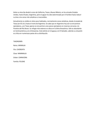 Antes su área iba desde la zona de California, Texas y Nuevo México, en los actuales Estados
Unidos, hasta Chubut, Argentina, pero el jaguar ha sido exterminado por el hombre hasta reducir
su área a las zonas más selváticas o inaccesibles.
Actualmente es visible en sitios poco habitados, normalmente zonas selváticas, desde el estado de
Texas (en EE.UU.) hasta el norte de Argentina. Se sabe que en Argentina hoy aún se encuentran
ejemplares, y en Texas apenas se encuentran unos pocos ejemplares en reservas cercanas a la
frontera del Río Bravo. Su refugio más extenso se ubica en la Selva Amazónica. Sólo es abundante
en Centroamérica y en el Amazonas. Está extinto en Uruguay y en El Salvador, además su situación
es crítica en numerosos países de su distribución.
TAXONOMÍA
Reino: ANIMALIA
Filo: CHORDATA
Clase: MAMMALIA
Orden: CARNIVORA
Familia: FELIDAE
 