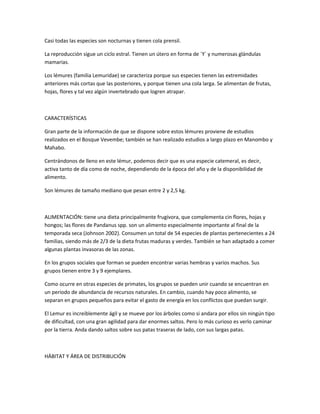 Casi todas las especies son nocturnas y tienen cola prensil.
La reproducción sigue un ciclo estral. Tienen un útero en forma de ´Y´ y numerosas glándulas
mamarias.
Los lémures (familia Lemuridae) se caracteriza porque sus especies tienen las extremidades
anteriores más cortas que las posteriores, y porque tienen una cola larga. Se alimentan de frutas,
hojas, flores y tal vez algún invertebrado que logren atrapar.
CARACTERÍSTICAS
Gran parte de la información de que se dispone sobre estos lémures proviene de estudios
realizados en el Bosque Vevembe; también se han realizado estudios a largo plazo en Manombo y
Mahabo.
Centrándonos de lleno en este lémur, podemos decir que es una especie catemeral, es decir,
activa tanto de día como de noche, dependiendo de la época del año y de la disponibilidad de
alimento.
Son lémures de tamaño mediano que pesan entre 2 y 2,5 kg.
ALIMENTACIÓN: tiene una dieta principalmente frugívora, que complementa cin flores, hojas y
hongos; las flores de Pandanus spp. son un alimento especialmente importante al final de la
temporada seca (Johnson 2002). Consumen un total de 54 especies de plantas pertenecientes a 24
familias, siendo más de 2/3 de la dieta frutas maduras y verdes. También se han adaptado a comer
algunas plantas invasoras de las zonas.
En los grupos sociales que forman se pueden encontrar varias hembras y varios machos. Sus
grupos tienen entre 3 y 9 ejemplares.
Como ocurre en otras especies de primates, los grupos se pueden unir cuando se encuentran en
un periodo de abundancia de recursos naturales. En cambio, cuando hay poco alimento, se
separan en grupos pequeños para evitar el gasto de energía en los conflictos que puedan surgir.
El Lemur es increiblemente ágil y se mueve por los árboles como si andara por ellos sin ningún tipo
de dificultad, con una gran agilidad para dar enormes saltos. Pero lo más curioso es verlo caminar
por la tierra. Anda dando saltos sobre sus patas traseras de lado, con sus largas patas.
HÁBITAT Y ÁREA DE DISTRIBUCIÓN
 