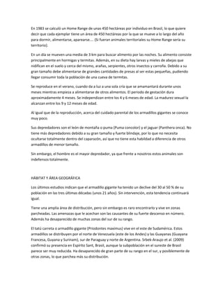 En 1983 se calculó un Home Range de unas 450 hectáreas por individuo en Brasil, lo que quiere
decir que cada ejemplar tiene un área de 450 hectáreas por la que se mueve a lo largo del año
para dormir, alimentarse, aparearse.... (Si fueran animales territoriales su Home Range sería su
territorio).
En un día se mueven una media de 3 km para buscar alimento por las noches. Su alimento consiste
principalmente en hormigas y termitas. Además, en su dieta hay larvas y mieles de abejas que
nidifican en el suelo y cerca del mismo, arañas, serpientes, otros insectos y carroña. Debido a su
gran tamaño debe alimentarse de grandes cantidades de presas al ser estas pequeñas, pudiendo
llegar consumir toda la población de una cueva de termitas.
Se reproduce en el verano, cuando da a luz a una sola cría que se amamantará durante unos
meses mientras empieza a alimentarse de otros alimentos. El periodo de gestación dura
aproximadamente 4 meses. Se independizan entre los 4 y 6 meses de edad. La madurez sexual la
alcanzan entre los 9 y 12 meses de edad.
Al igual que de la reproducción, acerca del cuidado parental de los armadillos gigantes se conoce
muy poco.
Sus depredadores son el león de montaña o puma (Puma concolor) y el jaguar (Panthera onca). No
tiene más depredadores debido a su gran tamaño y fuerte blindaje, por lo que no necesita
ocultarse totalmente dentro del caparazón, así que no tiene esta habildad a diferencia de otros
armadillos de menor tamaño.
Sin embargo, el hombre es el mayor depredador, ya que frente a nosotros estos animales son
indefensos totalmente.
HÁBITAT Y ÁREA GEOGRÁFICA
Los últimos estudios indican que el armadillo gigante ha tenido un declive del 30 al 50 % de su
población en las tres últimas décadas (unos 21 años). Sin intervención, esta tendencia continuará
igual.
Tiene una amplia área de distribución, pero sin embargo es raro encontrarlo y vive en zonas
parcheadas. Las amenazas que le acechan son las causantes de su fuerte descenso en número.
Además ha desaparecido de muchas zonas del sur de su rango.
El tatú carreta o armadillo gigante (Priodontes maximus) vive en el este de Sudamérica. Estos
armadillos se distribuyen por el norte de Venezuela (este de los Andes) y las Guayanas (Guayana
Francesa, Guyana y Surinam), sur de Paraguay y norte de Argentina. Srbek-Araujo et al. (2009)
confirmó su presencia en Espírito Sant, Brasil, aunque la subpoblación en el sureste de Brasil
parece ser muy reducida. Ha desaparecido de gran parte de su rango en el sur, y posiblemente de
otras zonas, lo que parchea más su distribución.
 