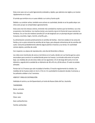 Estas eran aves con un vuelo ligeramente ondulado y rápido, que además eran ágiles y se movían
rápidamente en el suelo.
El sonido que emitían era un suave silbido o un corto y fuerte quiik.
Debido a su carácter activo, también eran activos en cautividad, donde no se les podía alejar con
otras aves ya que se comportaban agresivamente.
Estas aves eran de vistosos colores, teniendo más variedad los machos que las hembras. Las crías
se parecían a las hembras. Los machos tenían una mancha roja en la frente de la que carecían las
hembras. Era un loro de mediano tamaño (27 cm de longitud) con un plumaje de gran colorido con
turquesa, escarlata, negro, marrón, amarillo, gris...
Su alimentación consistía prácticamente en semillas de hierbas . Este loro volaba en las zonas de
hierba y con su pico removía las semillas de las hojas, para después alimentarse de las semillas del
suelo. Consumía probablemente además alguna planta e insectos y sus larvas. En cautividad
comían alpiste y semillas de cardo
Con respecto a su época de reproducción, esta iba de Diciembre a Marzo.
Los nidos eran montículos de arena o termiteros en el suelo, donde con sus fuertes garras y pico
excarvaban para construir la cavidad donde poner los huevos. La entrada solía estar en la parte
baja. Las medidas de uno de estos nidos son las siguientes: 23 cm de largo del tunel y 4 cm de
diámetro, seguido de la cavidad de un diámetro de 38 a 45 cm y 20 de altura. El suelo no estaba
alineado.
Ponían de 3 a 5 huevos que solo incubaba la hembra. El macho regularmente la visitaba. Las
medidas de los huevos están en 12,2 x 17,6 cm. En cautividad la incubación duraba 3 semanas, y
los polluelos volaban a las 5 semanas.
HÁBITAT Y ÁREA DE DISTRIBUCIÓN
Habitaba el centro y sur de Queensland y el norte de Nueva Gales del Sur, Australia.
TAXONOMÍA
Reino: animalia
Filo: chordata
Clase: aves
Aves: psittaciformes
Familia: psittacidae
 