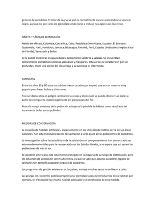 géneros de cocodrilos. El color de la gruesa piel es normalmente oscuro acercándose a veces al
negro, aunque no son raros los ejemplares más claros e incluso hay algún caso leucístico.
HÁBITAT Y ÁREA DE DITRIBUCIÓN
Habita en México, Colombia, Costa Rica, Cuba, República Dominicana, Ecuador, El Salvador,
Guatemala, Haiti, Honduras, Jamaica, Nicaragua, Panamá, Perú, Estados Unidos (restringido al sur
de Florida), Venezuela y Belice.
Se le puede encontrar en aguas dulces, ligeramente salobres y saladas. Se encuentran
comúnmente en hábitats costeros, pantanos y manglares. Estas áreas se caracterizan por ser
profundas, tener una acción del oleaje baja y su salinidad es intermedia.
AMENAZAS
Entre los años 30 y 60 estos cocodrilos fueron cazados por su piel, que era un material muy
popular para hacer bolsos y cinturones.
Tras ser declarados en peligro cambiaron las cosas y ahora solo se puede obtener sus pieles a
partir de ejemplares criados legalmente en granjas para tal fin.
Ahora la mayor amenaza de la población salvaje es la pérdida de hábitat como resultado del
incremento de las zonas pobladas.
MEDIDAS DE CONSERVACIÓN
La creación de hábitats artificiales, especialmente en los sitios donde nidifica cerca de sus áreas
naturales, han sido esenciales para la recuperación a largo plazo de las poblaciones de cocodrilos.
La investigación sobre las estadísticas de la población y el comportamiento han demostrado ser
extremadamente útiles para la recuperación en los Estados Unidos, y se espera que así sea en las
poblaciones de más al sur.
El cocodrilo americano está totalmente protegido en la mayoría de su rango de distribución, pero
los esfuerzos de protección son insuficientes, ya que se sabe que algunos cazadores legales de
caimanes son también cazadores ilegales de cocodrilos.
Los programas de gestión existen en ocho países, aunque muchas veces no se llevan a cabo.
Las granjas de cocodrilos podrían proporcionar ejemplares para reintroducirlos en su hábitat; por
ejemplo, en Venezuela hay mucho hábitat adecuado y se beneficiaría de esta medida.
 
