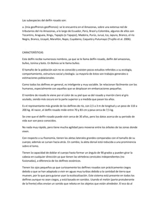 Las subespecies del delfín rosado son:
a. (Inia geoffrensis geoffrensis): se le encuentra en el Amazonas, sobre una extensa red de
tributarios del río Amazonas, a lo largo de Ecuador, Perú, Brasil y Colombia, algunos de ellos son
Tocantins, Araguaia, Xingu, Tapajós (o Tapajoz), Madeira, Purús, Juruá, Ica, Japura, Branco, el río
Negro, Branco, Ucayali, Marañón, Napo, Cuyabeno, Caquetá y Putumayo (Trujillo et al. 2006).
CARACTERÍSTICAS
Este delfín recibe numerosos nombres, ya que se le llama delfín rosado, delfín del amazonas,
bufeo, tonina y boto. En Bolivia se le llama bufeo.
El tamaño de la población aún no es conocido y existen pocos estudios referidos a su ecología,
comportamiento, estructura social y biología. La mayoría de éstos son trabajos generales o
estimaciones poblacionales
Como todos los delfines en general, es inteligente y muy sociable. Se relacionan fácilmente con los
humanos, especialmente con aquellos que se desplazan en embarcaciones pequeñas.
El nombre de rosado le viene por el color de su piel que va del rosado y marrón claro al gris
azulado, siendo más oscuro en la parte superior y a medida que pasan los años.
Es el representante más grande de los delfines de río, con 2,5 a 3 m de longitud y un peso de 110 a
200 kg. Al nacer, el delfín rosado mide entre 70 y 83 cm y pesa cerca de 7,5 kg.
Se cree que el delfín rosado puede vivir cerca de 30 años, pero los datos acerca de su periodo de
vida aun son poco conocidos.
No nada muy rápido, pero tiene mucha agilidad para moverse entre los árboles de las zonas donde
viven.
Con respecto a su fisonomía, tienen las aletas laterales grandes comparadas con el tamaño de su
cuerpo; además se curvan hacia atrás. En cambio, la aleta dorsal está reducida a una prominencia
sobre el lomo.
Tienen la capacidad de doblar el cuerpo hasta formar un ángulo de 90 grados y pueden girar la
cabeza en cualquier dirección ya que tienen las vértebras cervicales independientes (no
fusionadas), a diferencia de los delfines oceánicos.
Tienen los ojos pequeños ya que curiosamente los delfines rosados son prácticamente ciegos
debido a que se han adaptado a vivir en aguas muy turbias debido a la cantidad de tierra que
mueven, por lo que para guiarse usan la ecolocalización. Este sistema está presente en todos los
delfines aunque no sean ciegos, y está basado en sonidos. Usando el melón (parte protuberante
de la frente) ellos envían un sonido que rebota en los objetos que están alrededor. El eco da al
 