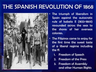 THE SPANISH REVOLUTION OF 1868
• The triumph of liberalism in
Spain against the autocratic
rule of Isabela II (1833-1869)
resounded across the seas to
the shores of her overseas
colonies.
• The Filipinos came to enjoy for
the first time the sweet taste
of a liberal regime including
the ff:
1. Freedom of Speech
2. Freedom of the Press
3. Freedom of Assembly
and other Human Rights
 