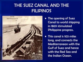 THE SUEZ CANAL AND THE
FILIPINOS
• The opening of Suez
Canal to world shipping
in 1869 stimulated
Philippine progress.
• This canal is 103 miles
long, and connects the
Mediterranean with the
Gulf of Suez and hence
with the Red Sea and
the Indian Ocean.
 
