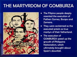 THE MARTYRDOM OF GOMBURZA
• The Filipino people deeply
resented the execution of
Fathers Gomez, Burgos and
Zamora.
• They were acclaimed as the
executed priests as true
martyrs of their fatherland.
• The execution of
GOMBURZA speed up the
growth of Philippine
Nationalism, which
ultimately brought about
Spain’s downfall.
 