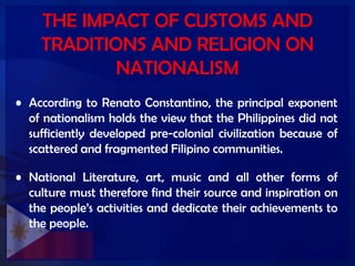 THE IMPACT OF CUSTOMS AND
TRADITIONS AND RELIGION ON
NATIONALISM
• According to Renato Constantino, the principal exponent
of nationalism holds the view that the Philippines did not
sufficiently developed pre-colonial civilization because of
scattered and fragmented Filipino communities.
• National Literature, art, music and all other forms of
culture must therefore find their source and inspiration on
the people’s activities and dedicate their achievements to
the people.
 