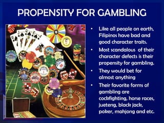PROPENSITY FOR GAMBLING
• Like all people on earth,
Filipinos have bad and
good character traits.
• Most scandalous of their
character defects is their
propensity for gambling.
• They would bet for
almost anything
• Their favorite forms of
gambling are
cockfighting, horse races,
jueteng, black jack,
poker, mahjong and etc.
 