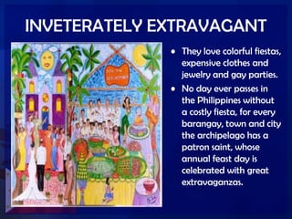 INVETERATELY EXTRAVAGANT
• They love colorful fiestas,
expensive clothes and
jewelry and gay parties.
• No day ever passes in
the Philippines without
a costly fiesta, for every
barangay, town and city
the archipelago has a
patron saint, whose
annual feast day is
celebrated with great
extravaganzas.
 
