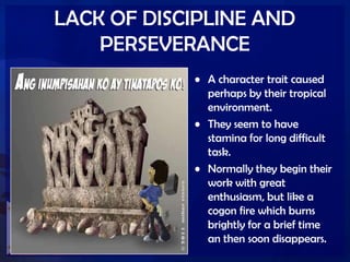 LACK OF DISCIPLINE AND
PERSEVERANCE
• A character trait caused
perhaps by their tropical
environment.
• They seem to have
stamina for long difficult
task.
• Normally they begin their
work with great
enthusiasm, but like a
cogon fire which burns
brightly for a brief time
an then soon disappears.
 