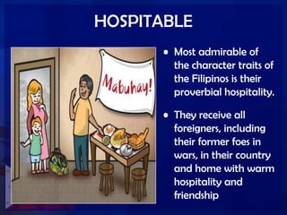 HOSPITABLE
• Most admirable of
the character traits of
the Filipinos is their
proverbial hospitality.
• They receive all
foreigners, including
their former foes in
wars, in their country
and home with warm
hospitality and
friendship
 