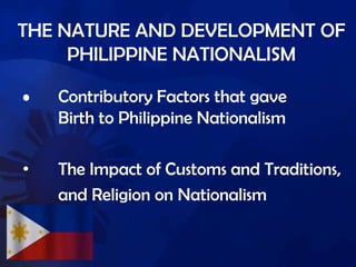 THE NATURE AND DEVELOPMENT OF
PHILIPPINE NATIONALISM
• Contributory Factors that gave
Birth to Philippine Nationalism
• The Impact of Customs and Traditions,
and Religion on Nationalism
 