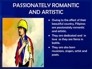 PASSIONATELY ROMANTIC
AND ARTISTIC
• Owing to the effect of their
beautiful country, Filipinos
are passionately romantic
and artistic.
• They are dedicated and in
love as they are fierce in
battle.
• They are also born
musicians, singers, artist and
poets.
 