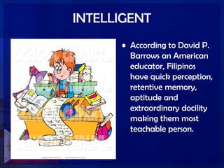 INTELLIGENT
• According to David P.
Barrows an American
educator, Filipinos
have quick perception,
retentive memory,
aptitude and
extraordinary docility
making them most
teachable person.
 