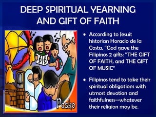 DEEP SPIRITUAL YEARNING
AND GIFT OF FAITH
• According to Jesuit
historian Horacio de la
Costa, ―God gave the
Filipinos 2 gifts: ―THE GIFT
OF FAITH, and THE GIFT
OF MUSIC‖
• Filipinos tend to take their
spiritual obligations with
utmost devotion and
faithfulness—whatever
their religion may be.
 