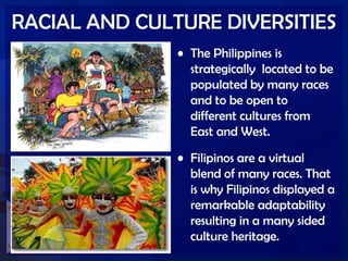 RACIAL AND CULTURE DIVERSITIES
• The Philippines is
strategically located to be
populated by many races
and to be open to
different cultures from
East and West.
• Filipinos are a virtual
blend of many races. That
is why Filipinos displayed a
remarkable adaptability
resulting in a many sided
culture heritage.
 