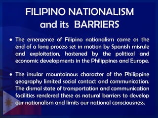 FILIPINO NATIONALISM
and its BARRIERS
• The emergence of Filipino nationalism came as the
end of a long process set in motion by Spanish misrule
and exploitation, hastened by the political and
economic developments in the Philippines and Europe.
• The insular mountainous character of the Philippine
geography limited social contact and communication.
The dismal state of transportation and communication
facilities rendered these as natural barriers to develop
our nationalism and limits our national consciousness.
 