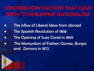CONTRIBUTORY FACTORS THAT GAVE
BIRTH TO PHILIPPINE NATIONALISM
• The influx of Liberal Ideas from abroad
• The Spanish Revolution of 1868
• The Opening of Suez Canal in 1869
• The Martyrdom of Fathers Gomez, Burgos
and Zamora in 1872
 