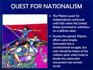 QUEST FOR NATIONALISM
• The Filipino quest for
independence continued
until 1935 when the United
States promised to withdraw
on a definite date.
• During this period, Filipino
efforts were largely
channeled into a
constitutional struggle, but
note should be taken of the
militant spirit which tried to
kindle the nationalist
movement into armed
revolt.
 