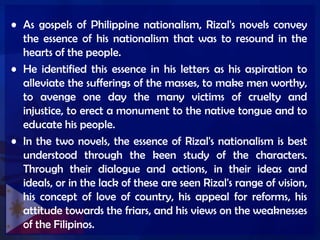 • As gospels of Philippine nationalism, Rizal's novels convey
the essence of his nationalism that was to resound in the
hearts of the people.
• He identified this essence in his letters as his aspiration to
alleviate the sufferings of the masses, to make men worthy,
to avenge one day the many victims of cruelty and
injustice, to erect a monument to the native tongue and to
educate his people.
• In the two novels, the essence of Rizal's nationalism is best
understood through the keen study of the characters.
Through their dialogue and actions, in their ideas and
ideals, or in the lack of these are seen Rizal's range of vision,
his concept of love of country, his appeal for reforms, his
attitude towards the friars, and his views on the weaknesses
of the Filipinos.
 