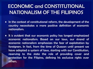 ECONOMIC and CONSTITUTIONAL
NATIONALISM OF THE FILIPINOS
• In the context of constitutional reform, the development of the
country necessitates a more positive definition of economic
nationalism.
• It is evident that our economic policy has longed emphasized
economic nationalism. Based on our laws, our strand of
economic nationalism emphasizes the fear of exploitation by
foreigners. In fact, from the time of Quezon until present we
have adopted a system of laws, starting with our Constitution,
reserving to the state the role of providing cover and
protection for the Filipino, defining his exclusive rights over
others.
 