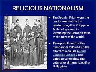 RELIGIOUS NATIONALISM
• The Spanish Friars were the
crucial elements in the
Westernizing the Philippine
Archipelago, and in
spreading the Christian faith
in this part of the world.
• The apostolic zeal of the
missionaries followed up the
efforts of men like Miguel
López de Legazpi, and
aided to consolidate the
enterprise of hispanizing the
Philippines
 
