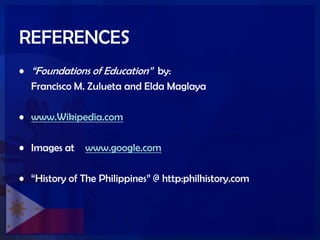 REFERENCES
• ―Foundations of Education‖ by:
Francisco M. Zulueta and Elda Maglaya
• www.Wikipedia.com
• Images at www.google.com
• ―History of The Philippines‖ @ http:philhistory.com
 