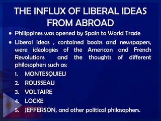 THE INFLUX OF LIBERAL IDEAS
FROM ABROAD
• Philippines was opened by Spain to World Trade
• Liberal ideas , contained books and newspapers,
were ideologies of the American and French
Revolutions and the thoughts of different
philosophers such as:
1. MONTESQUIEU
2. ROUSSEAU
3. VOLTAIRE
4. LOCKE
5. JEFFERSON, and other political philosophers.
 