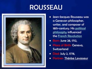 ROUSSEAU
• Jean-Jacques Rousseau was
a Genevan philosopher,
writer, and composer of
18th-century. His political
philosophy influenced
the French Revolution
• Born: June 28, 1712,
• Place of Birth: Geneva,
Switzerland
• Died: July 2, 1778,
• Partner: Thérèse Levasseur
 