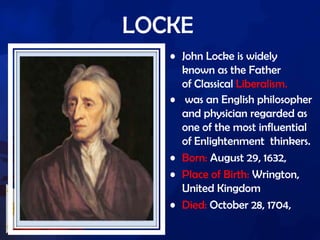 LOCKE
• John Locke is widely
known as the Father
of Classical Liberalism.
• was an English philosopher
and physician regarded as
one of the most influential
of Enlightenment thinkers.
• Born: August 29, 1632,
• Place of Birth: Wrington,
United Kingdom
• Died: October 28, 1704,
 