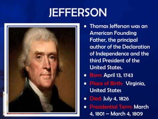 JEFFERSON
• Thomas Jefferson was an
American Founding
Father, the principal
author of the Declaration
of Independence and the
third President of the
United States.
• Born: April 13, 1743
• Place of Birth: Virginia,
United States
• Died: July 4, 1826
• Presidential Term: March
4, 1801 – March 4, 1809
 