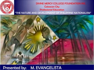 DIVINE MERCY COLLEGE FOUNDATION INC.
Caloocan City
Professional Education
―THE NATURE AND DEVELOPMENT OF PHILIPPINE NATIONALISM‖
Presented by: M. EVANGELISTA
 