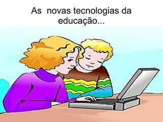 As novas tecnologias da
educação...
 