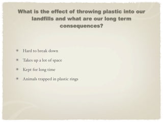 What is the effect of throwing plastic into our
    landfills and what are our long term
               consequences?



 Hard to break down

 Takes up a lot of space

 Kept for long time

 Animals trapped in plastic rings
 