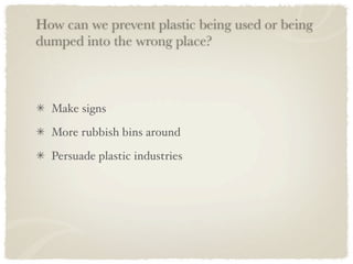 How can we prevent plastic being used or being
dumped into the wrong place?



  Make signs

  More rubbish bins around

  Persuade plastic industries
 