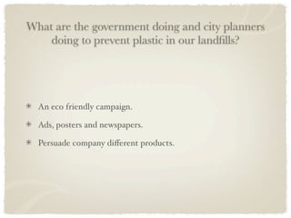 What are the government doing and city planners
    doing to prevent plastic in our landﬁlls?




  An eco friendly campaign.

  Ads, posters and newspapers.

  Persuade company diﬀerent products.
 