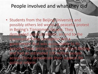 People involved and what they didStudents from the Beijing University and possibly others led weeks of peaceful protest in Beijing's Tiananmen Square. They demanded political reform, an end to the Communist Party corruption and a government that was accountable to its people. These protests extended from Beijing and had an estimated 100 million people across China demostrate their support for politcal reform.