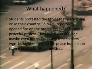 What happened?Students protested the topics that were going on in their country. Soldiers, reportedly, opened fire on the protesters even if it was a peaceful protest. They killed 400-800 and maybe even more. Tanks and foot soldiers were brought in to keep the peace but it soon turned deadly for the protesters. 