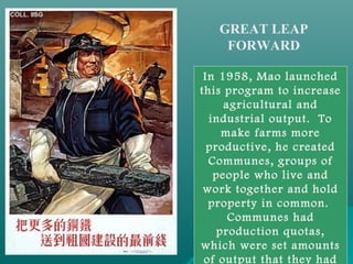 GREAT LEAP
FORWARD
In 1958, Mao launched
this program to increase
agricultural and
industrial output. To
make farms more
productive, he created
Communes, groups of
people who live and
work together and hold
property in common.
Communes had
production quotas,
which were set amounts
of output that they had
 