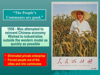 “The People’s
Communes are good.”
“The People’s
Communes are good.”
1958 - Mao attempted to
reinvent Chinese economy
Wished to industrialize
outside the western model as
quickly as possible
1958 - Mao attempted to
reinvent Chinese economy
Wished to industrialize
outside the western model as
quickly as possible
• Eliminated private enterprise
• Forced people out of the
cities and into communes
• Eliminated private enterprise
• Forced people out of the
cities and into communes
 