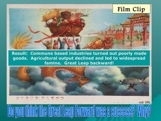 Film Clip
Result: Commune based industries turned out poorly made
goods. Agricultural output declined and led to widespread
famine. Great Leap backward!
Result: Commune based industries turned out poorly made
goods. Agricultural output declined and led to widespread
famine. Great Leap backward!
 