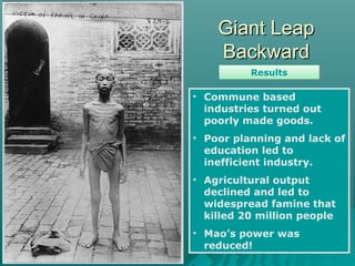 Giant LeapGiant Leap
BackwardBackward
ResultsResults
• Commune based
industries turned out
poorly made goods.
• Poor planning and lack of
education led to
inefficient industry.
• Agricultural output
declined and led to
widespread famine that
killed 20 million people
• Mao’s power was
reduced!
• Commune based
industries turned out
poorly made goods.
• Poor planning and lack of
education led to
inefficient industry.
• Agricultural output
declined and led to
widespread famine that
killed 20 million people
• Mao’s power was
reduced!
 