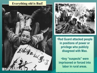 •Red Guard attacked people
in positions of power or
privilege who publicly
disagreed with Mao.
•Any “suspects” were
imprisoned or forced into
labor in rural areas.
•Red Guard attacked people
in positions of power or
privilege who publicly
disagreed with Mao.
•Any “suspects” were
imprisoned or forced into
labor in rural areas.
Everything old is Bad!
 