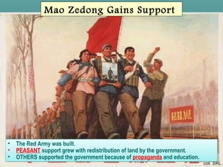 SlideSlide 33
Mao Zedong Gains Support
• The Red Army was built.
• PEASANT support grew with redistribution of land by the government.
• OTHERS supported the government because of propaganda and education.
• The Red Army was built.
• PEASANT support grew with redistribution of land by the government.
• OTHERS supported the government because of propaganda and education.
 
