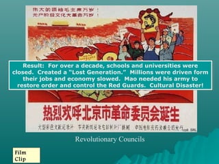 Revolutionary Councils
Film
Clip
Result: For over a decade, schools and universities were
closed. Created a “Lost Generation.” Millions were driven form
their jobs and economy slowed. Mao needed his army to
restore order and control the Red Guards. Cultural Disaster!
Result: For over a decade, schools and universities were
closed. Created a “Lost Generation.” Millions were driven form
their jobs and economy slowed. Mao needed his army to
restore order and control the Red Guards. Cultural Disaster!
 