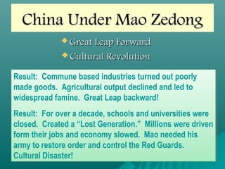 China Under Mao ZedongChina Under Mao Zedong
 Great Leap ForwardGreat Leap Forward
 Cultural RevolutionCultural Revolution
Result: Commune based industries turned out poorly
made goods. Agricultural output declined and led to
widespread famine. Great Leap backward!
Result: For over a decade, schools and universities were
closed. Created a “Lost Generation.” Millions were driven
form their jobs and economy slowed. Mao needed his
army to restore order and control the Red Guards.
Cultural Disaster!
Result: Commune based industries turned out poorly
made goods. Agricultural output declined and led to
widespread famine. Great Leap backward!
Result: For over a decade, schools and universities were
closed. Created a “Lost Generation.” Millions were driven
form their jobs and economy slowed. Mao needed his
army to restore order and control the Red Guards.
Cultural Disaster!
 