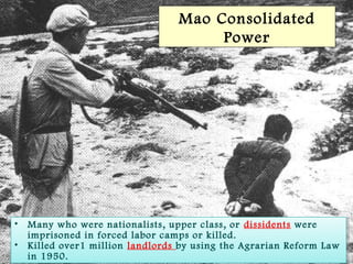SlideSlide 44
Mao Consolidated
Power
• Many who were nationalists, upper class, or dissidents were
imprisoned in forced labor camps or killed.
• Killed over1 million landlords by using the Agrarian Reform Law
in 1950.
• Many who were nationalists, upper class, or dissidents were
imprisoned in forced labor camps or killed.
• Killed over1 million landlords by using the Agrarian Reform Law
in 1950.
 