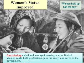 SlideSlide 55
“Women hold up
half the sky.”
Women’s Status
Improved
• Foot-binding ended and arranged marriages were limited
• Women could hold professions, join the army, and serve in the
government.
• Foot-binding ended and arranged marriages were limited
• Women could hold professions, join the army, and serve in the
government.
 