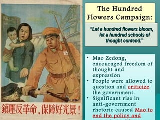 SlideSlide 99
The Hundred
Flowers Campaign:
1957
• Mao Zedong,
encouraged freedom of
thought and
expression
• People were allowed to
question and criticize
the government.
• Significant rise in
anti-government
rhetoric caused Mao to
end the policy and
• Mao Zedong,
encouraged freedom of
thought and
expression
• People were allowed to
question and criticize
the government.
• Significant rise in
anti-government
rhetoric caused Mao to
end the policy and
““Let a hundred flowers bloom,Let a hundred flowers bloom,
let a hundred schools oflet a hundred schools of
thought contend.thought contend.””
 